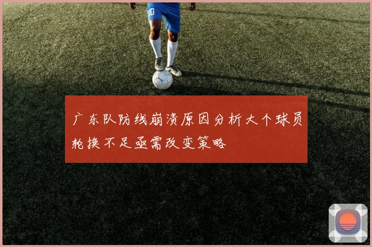 广东队防线崩溃原因分析大个球员轮换不足亟需改变策略