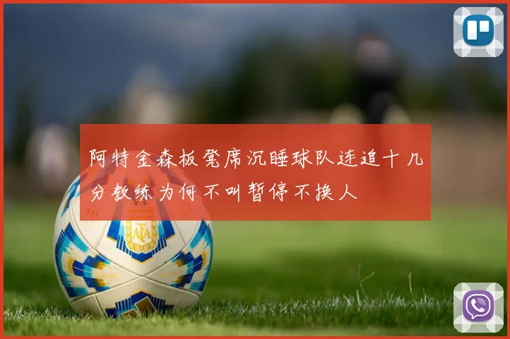 阿特金森板凳席沉睡球队连追十几分教练为何不叫暂停不换人