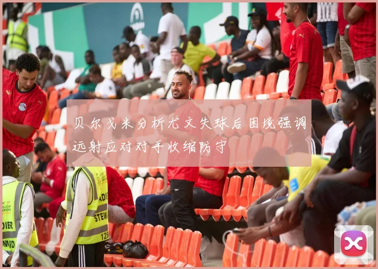 贝尔戈米分析尤文失球后困境强调远射应对对手收缩防守