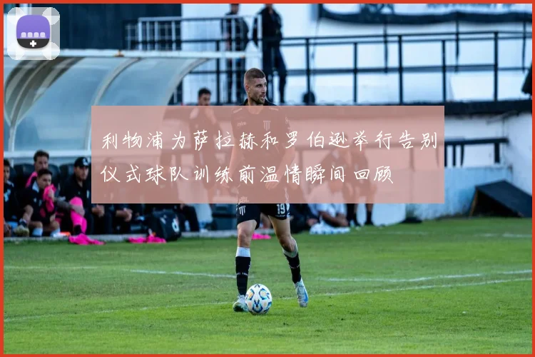 利物浦为萨拉赫和罗伯逊举行告别仪式球队训练前温情瞬间回顾