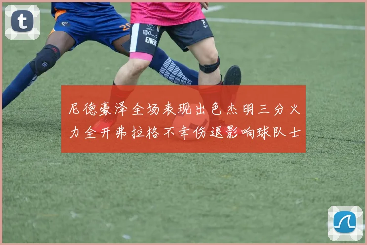 尼德豪泽全场表现出色杰明三分火力全开弗拉格不幸伤退影响球队士气