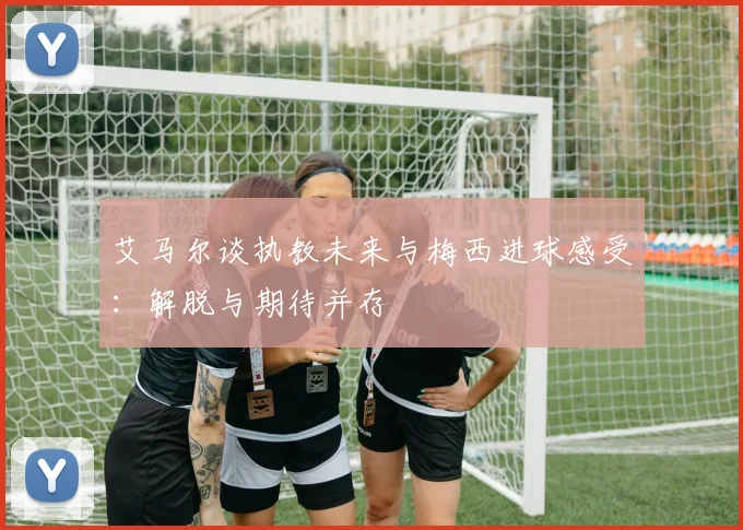 艾马尔谈执教未来与梅西进球感受：解脱与期待并存