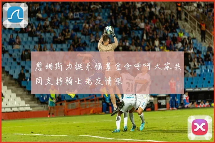 詹姆斯力挺乐福基金会呼吁大家共同支持骑士老友情深