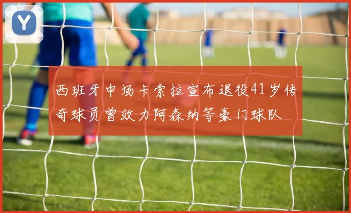 西班牙中场卡索拉宣布退役41岁传奇球员曾效力阿森纳等豪门球队