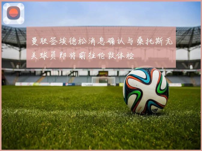 曼联签埃德松消息确认与桑托斯无关球员即将前往伦敦体检
