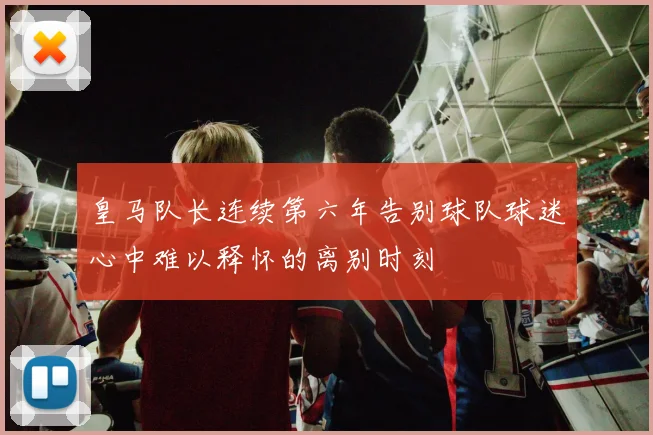 皇马队长连续第六年告别球队球迷心中难以释怀的离别时刻