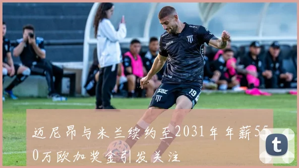 迈尼昂与米兰续约至2031年年薪550万欧加奖金引发关注