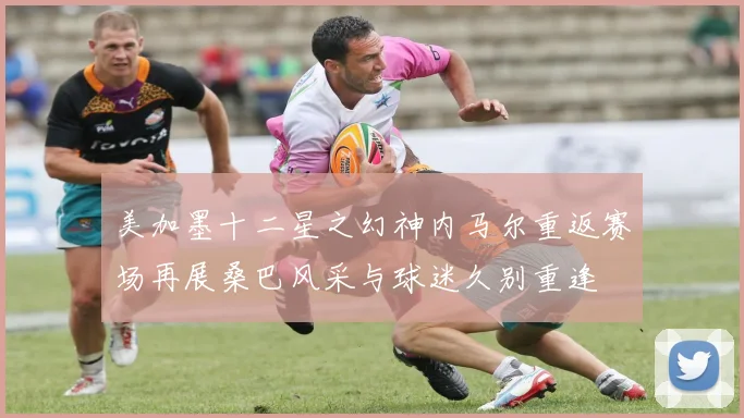 美加墨十二星之幻神内马尔重返赛场再展桑巴风采与球迷久别重逢