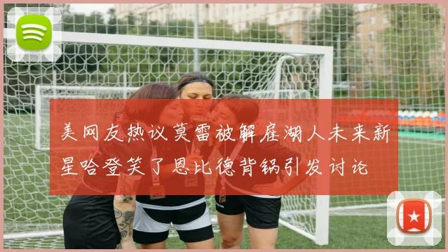 美网友热议莫雷被解雇湖人未来新星哈登笑了恩比德背锅引发讨论